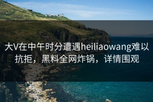 大V在中午时分遭遇heiliaowang难以抗拒，黑料全网炸锅，详情围观