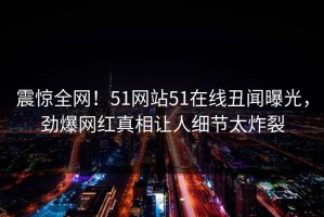 震惊全网！51网站51在线丑闻曝光，劲爆网红真相让人细节太炸裂
