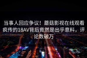 当事人回应争议！蘑菇影视在线观看疯传的18AV背后竟然是出乎意料，评论数破万