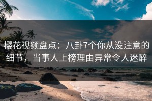 樱花视频盘点：八卦7个你从没注意的细节，当事人上榜理由异常令人迷醉