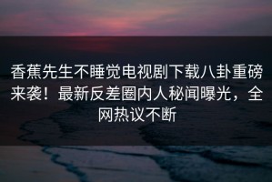 香蕉先生不睡觉电视剧下载八卦重磅来袭！最新反差圈内人秘闻曝光，全网热议不断