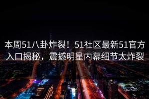 本周51八卦炸裂！51社区最新51官方入口揭秘，震撼明星内幕细节太炸裂