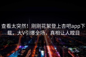 查看太突然！刚刚花絮登上杏吧app下载，大V引爆全场，真相让人瞠目