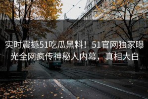 实时震撼51吃瓜黑料！51官网独家曝光全网疯传神秘人内幕，真相大白