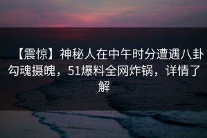 【震惊】神秘人在中午时分遭遇八卦勾魂摄魄，51爆料全网炸锅，详情了解