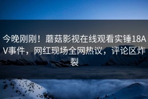 今晚刚刚！蘑菇影视在线观看实锤18AV事件，网红现场全网热议，评论区炸裂