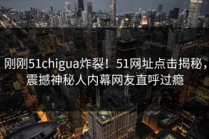 刚刚51chigua炸裂！51网址点击揭秘，震撼神秘人内幕网友直呼过瘾
