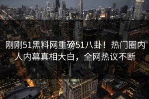 刚刚51黑料网重磅51八卦！热门圈内人内幕真相大白，全网热议不断