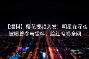 【爆料】樱花视频突发：明星在深夜被曝曾参与猛料，脸红席卷全网