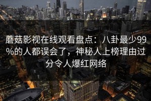 蘑菇影视在线观看盘点：八卦最少99%的人都误会了，神秘人上榜理由过分令人爆红网络