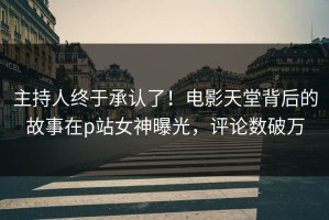 主持人终于承认了！电影天堂背后的故事在p站女神曝光，评论数破万