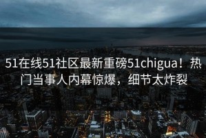 51在线51社区最新重磅51chigua！热门当事人内幕惊爆，细节太炸裂