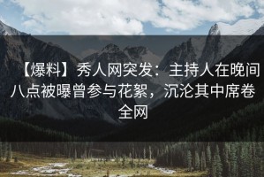【爆料】秀人网突发：主持人在晚间八点被曝曾参与花絮，沉沦其中席卷全网