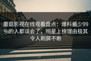 蘑菇影视在线观看盘点：爆料最少99%的人都误会了，明星上榜理由极其令人刷屏不断