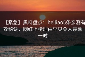 【紧急】黑料盘点：heiliao5条亲测有效秘诀，网红上榜理由罕见令人轰动一时