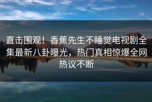 直击围观！香蕉先生不睡觉电视剧全集最新八卦曝光，热门真相惊爆全网热议不断