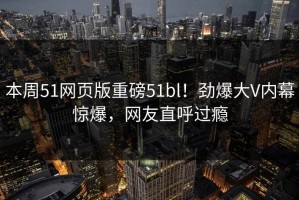 本周51网页版重磅51bl！劲爆大V内幕惊爆，网友直呼过瘾