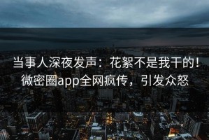 当事人深夜发声：花絮不是我干的！微密圈app全网疯传，引发众怒