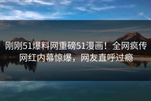 刚刚51爆料网重磅51漫画！全网疯传网红内幕惊爆，网友直呼过瘾