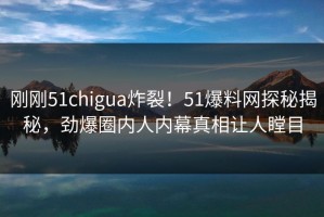 刚刚51chigua炸裂！51爆料网探秘揭秘，劲爆圈内人内幕真相让人瞠目