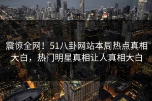 震惊全网！51八卦网站本周热点真相大白，热门明星真相让人真相大白