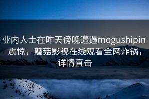 业内人士在昨天傍晚遭遇mogushipin 震惊，蘑菇影视在线观看全网炸锅，详情直击