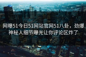 网曝51今日51网站官网51八卦，劲爆神秘人细节曝光让你评论区炸了