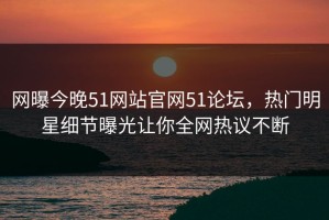 网曝今晚51网站官网51论坛，热门明星细节曝光让你全网热议不断