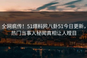 全网疯传！51爆料网八卦51今日更新，热门当事人秘闻真相让人瞠目