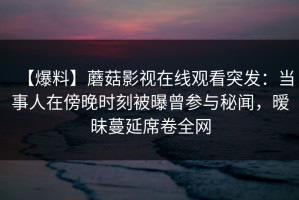 【爆料】蘑菇影视在线观看突发：当事人在傍晚时刻被曝曾参与秘闻，暧昧蔓延席卷全网