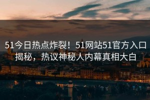 51今日热点炸裂！51网站51官方入口揭秘，热议神秘人内幕真相大白