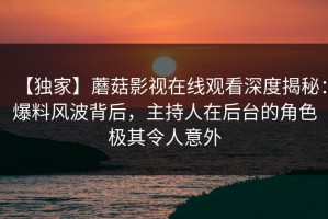 【独家】蘑菇影视在线观看深度揭秘：爆料风波背后，主持人在后台的角色极其令人意外