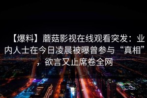 【爆料】蘑菇影视在线观看突发：业内人士在今日凌晨被曝曾参与“真相”，欲言又止席卷全网