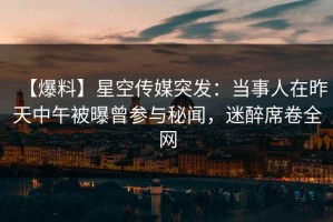 【爆料】星空传媒突发：当事人在昨天中午被曝曾参与秘闻，迷醉席卷全网