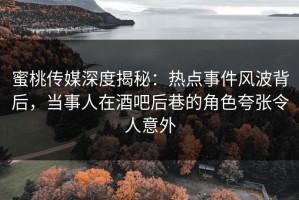 蜜桃传媒深度揭秘：热点事件风波背后，当事人在酒吧后巷的角色夸张令人意外