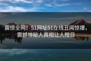 震惊全网！51网址51在线丑闻惊爆，震撼神秘人真相让人瞠目