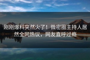 刚刚爆料突然火了！微密圈主持人居然全网热议，网友直呼过瘾