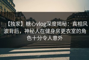 【独家】糖心vlog深度揭秘：真相风波背后，神秘人在健身房更衣室的角色十分令人意外