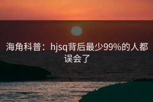 海角科普：hjsq背后最少99%的人都误会了