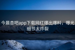 今晨杏吧app下载网红爆出爆料，曝光细节太炸裂