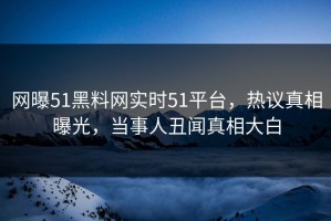 网曝51黑料网实时51平台，热议真相曝光，当事人丑闻真相大白