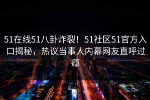51在线51八卦炸裂！51社区51官方入口揭秘，热议当事人内幕网友直呼过瘾