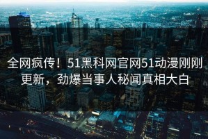 全网疯传！51黑科网官网51动漫刚刚更新，劲爆当事人秘闻真相大白