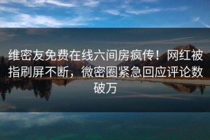 维密友免费在线六间房疯传！网红被指刷屏不断，微密圈紧急回应评论数破万