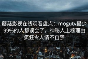 蘑菇影视在线观看盘点：mogutv最少99%的人都误会了，神秘人上榜理由疯狂令人情不自禁