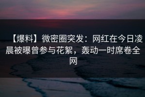 【爆料】微密圈突发：网红在今日凌晨被曝曾参与花絮，轰动一时席卷全网