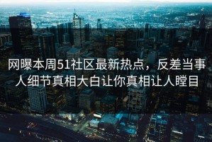 网曝本周51社区最新热点，反差当事人细节真相大白让你真相让人瞠目