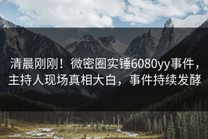 清晨刚刚！微密圈实锤6080yy事件，主持人现场真相大白，事件持续发酵