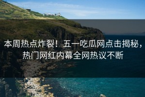 本周热点炸裂！五一吃瓜网点击揭秘，热门网红内幕全网热议不断