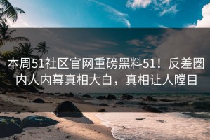 本周51社区官网重磅黑料51！反差圈内人内幕真相大白，真相让人瞠目